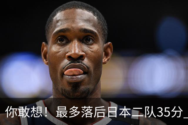 你敢想！最多落后日本二队35分 近10年男篮在干什么